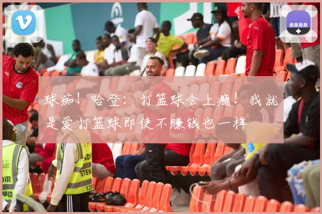 球痴！哈登：打篮球会上瘾！我就是爱打篮球即使不赚钱也一样