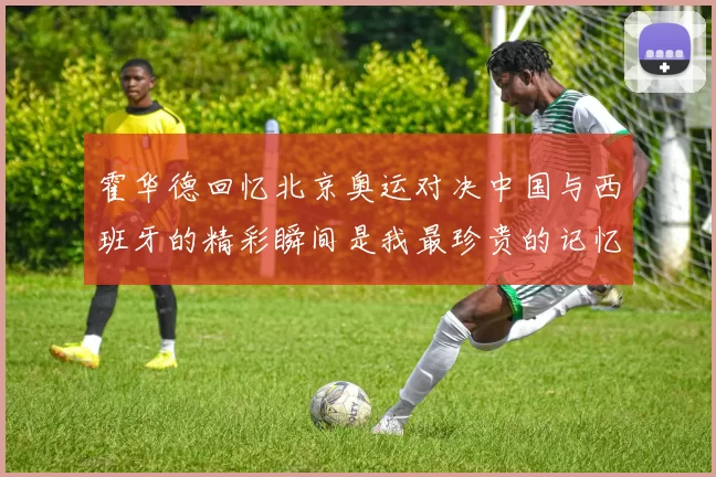 霍华德回忆北京奥运对决中国与西班牙的精彩瞬间是我最珍贵的记忆之一