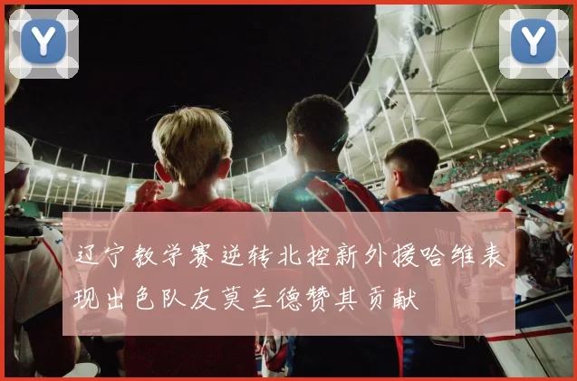辽宁教学赛逆转北控新外援哈维表现出色队友莫兰德赞其贡献