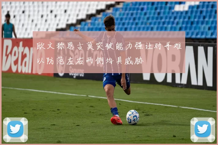 欧文称恩古莫突破能力强让对手难以防范左右两侧均具威胁