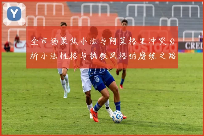 全市场聚焦小法与阿莱格里冲突分析小法性格与执教风格的磨练之路