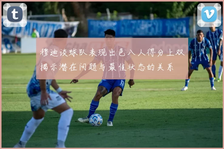 穆迪谈球队表现出色八人得分上双揭示潜在问题与最佳状态的关系