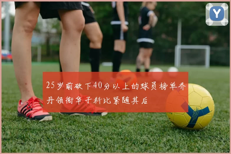 25岁前砍下40分以上的球员榜单乔丹领衔华子科比紧随其后