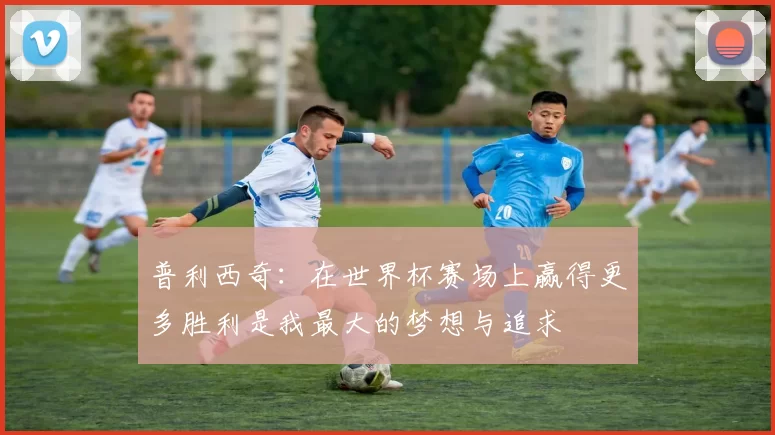 普利西奇：在世界杯赛场上赢得更多胜利是我最大的梦想与追求