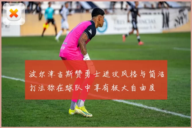 波尔津吉斯赞勇士进攻风格与简洁打法称在球队中享有极大自由度
