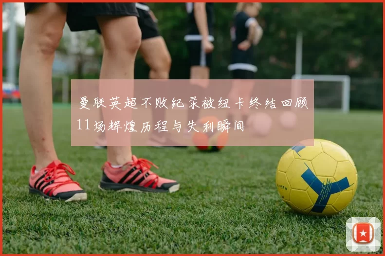 曼联英超不败纪录被纽卡终结回顾11场辉煌历程与失利瞬间