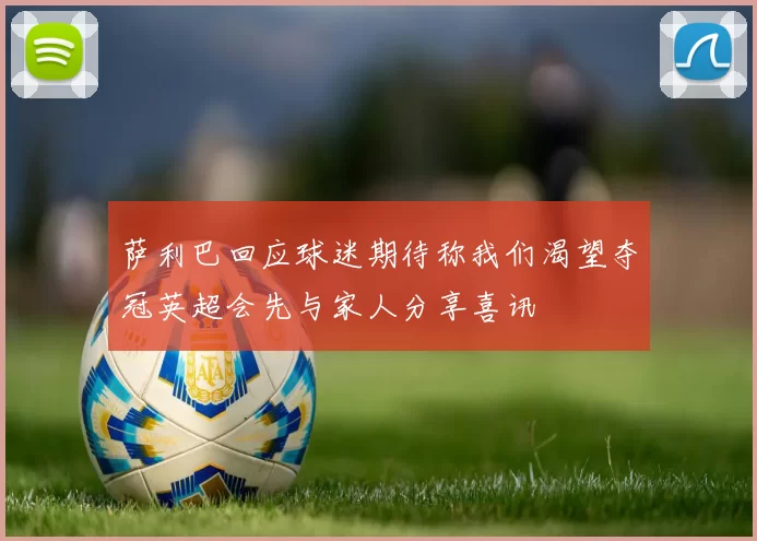 萨利巴回应球迷期待称我们渴望夺冠英超会先与家人分享喜讯