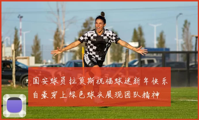 国安球员拉莫斯祝福球迷新年快乐自豪穿上绿色球衣展现团队精神