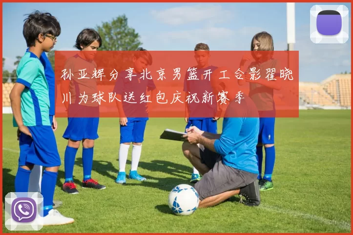 孙亚辉分享北京男篮开工合影翟晓川为球队送红包庆祝新赛季