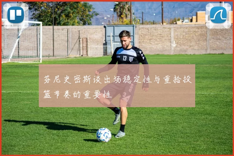 芬尼史密斯谈出场稳定性与重拾投篮节奏的重要性