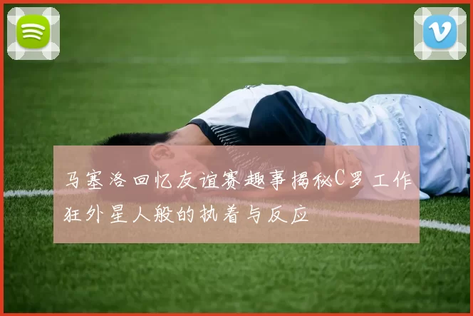 马塞洛回忆友谊赛趣事揭秘C罗工作狂外星人般的执着与反应