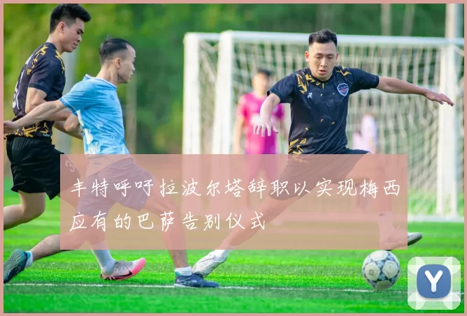 丰特呼吁拉波尔塔辞职以实现梅西应有的巴萨告别仪式