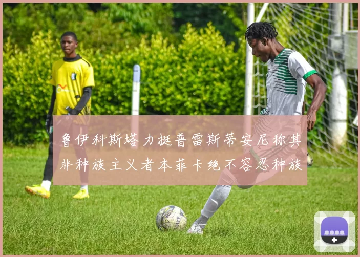 鲁伊科斯塔力挺普雷斯蒂安尼称其非种族主义者本菲卡绝不容忍种族歧视