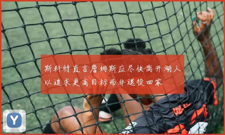 斯科特直言詹姆斯应尽快离开湖人以追求更高目标而非退役回家
