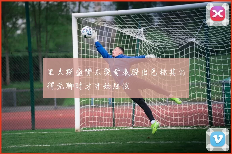 里夫斯盛赞东契奇表现出色称其打得无聊时才开始炫技