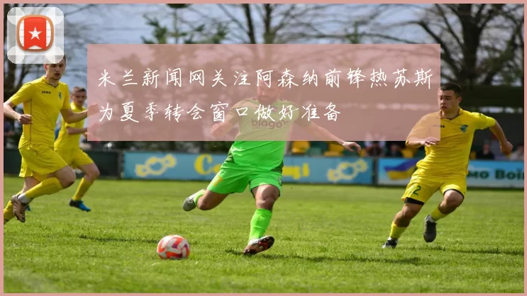 米兰新闻网关注阿森纳前锋热苏斯为夏季转会窗口做好准备