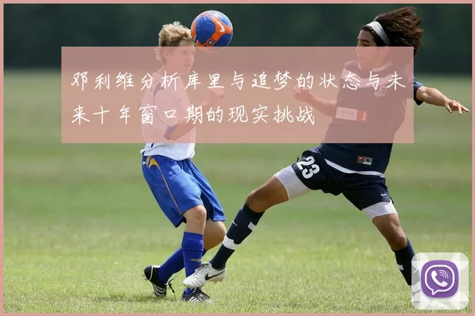 邓利维分析库里与追梦的状态与未来十年窗口期的现实挑战