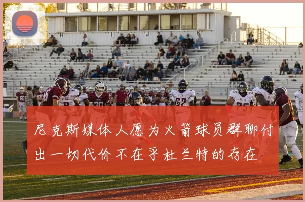 尼克斯媒体人愿为火箭球员群聊付出一切代价不在乎杜兰特的存在
