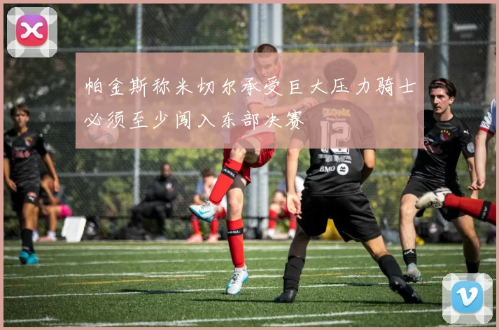 帕金斯称米切尔承受巨大压力骑士必须至少闯入东部决赛