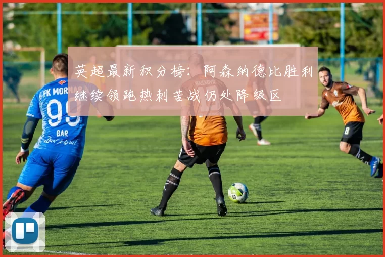 英超最新积分榜：阿森纳德比胜利继续领跑热刺苦战仍处降级区