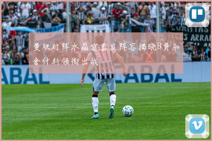 曼联对阵水晶宫首发阵容揭晓B费和舍什科领衔出战