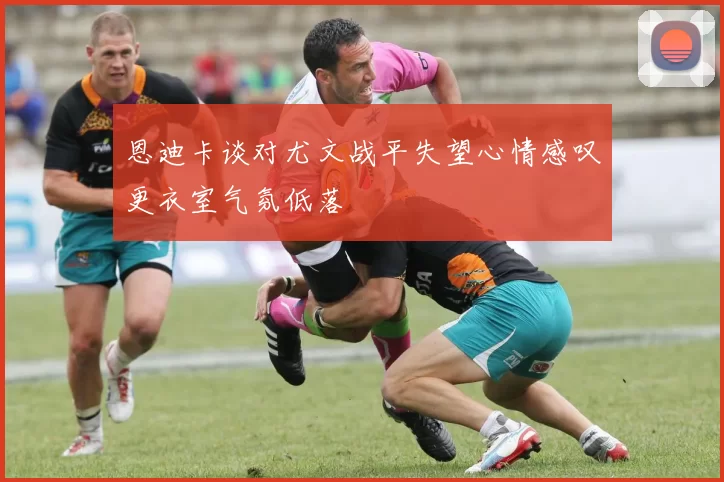恩迪卡谈对尤文战平失望心情感叹更衣室气氛低落
