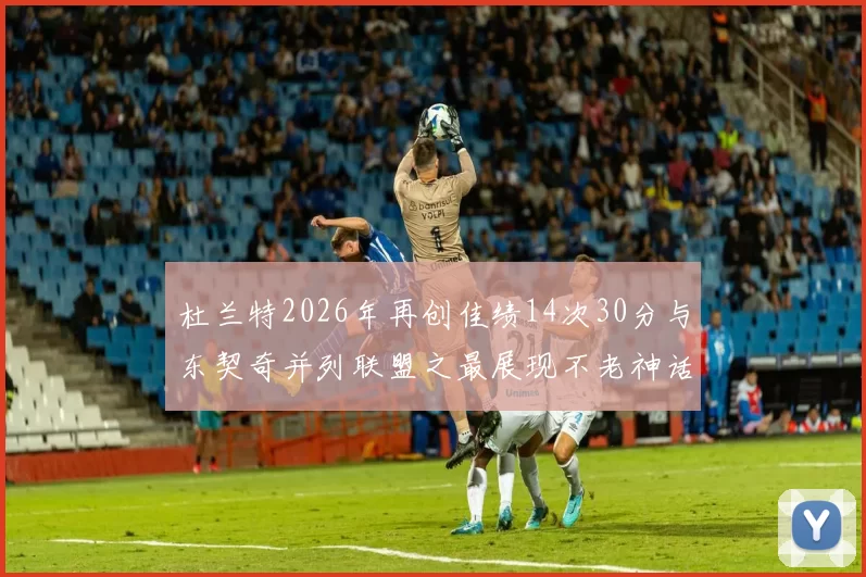 杜兰特2026年再创佳绩14次30分与东契奇并列联盟之最展现不老神话