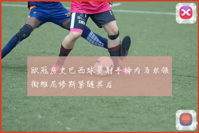 欧冠历史巴西球员射手榜内马尔领衔维尼修斯紧随其后