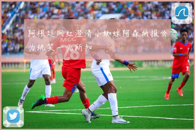 阿根廷网红澄清小蜘蛛阿森纳报价为玩笑一无所知