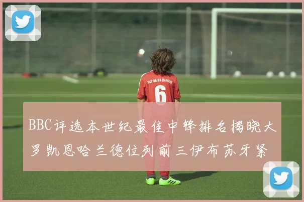 BBC评选本世纪最佳中锋排名揭晓大罗凯恩哈兰德位列前三伊布苏牙紧随其后