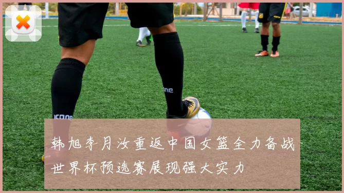韩旭李月汝重返中国女篮全力备战世界杯预选赛展现强大实力