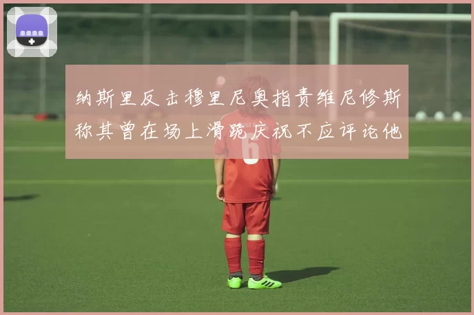 纳斯里反击穆里尼奥指责维尼修斯称其曾在场上滑跪庆祝不应评论他人